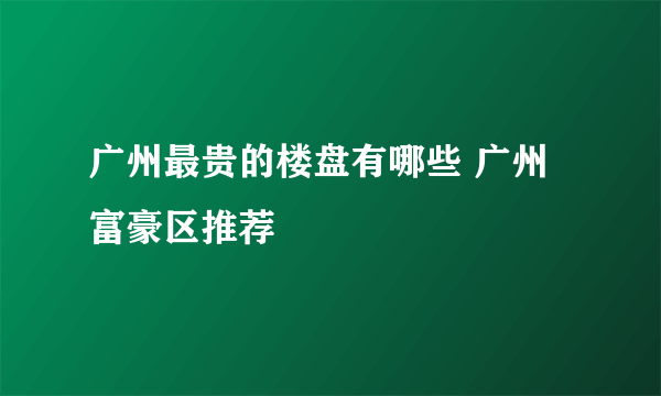 广州最贵的楼盘有哪些 广州富豪区推荐