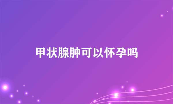 甲状腺肿可以怀孕吗