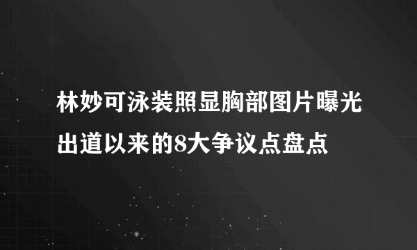 林妙可泳装照显胸部图片曝光出道以来的8大争议点盘点