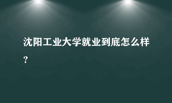 沈阳工业大学就业到底怎么样？