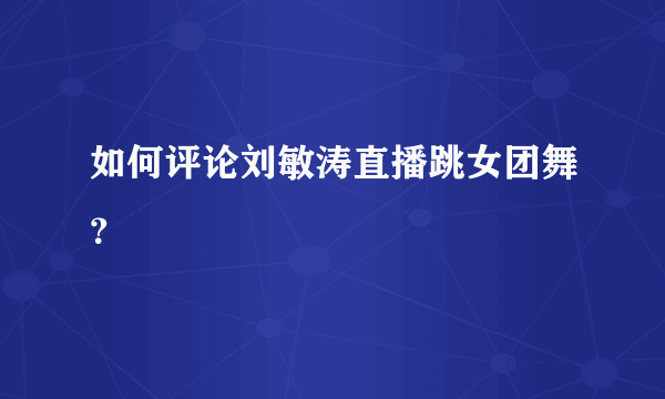 如何评论刘敏涛直播跳女团舞？