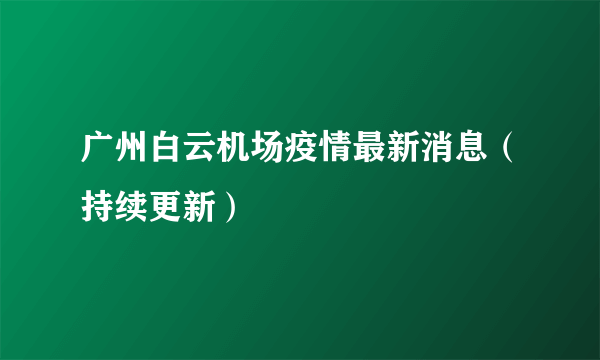 广州白云机场疫情最新消息（持续更新）