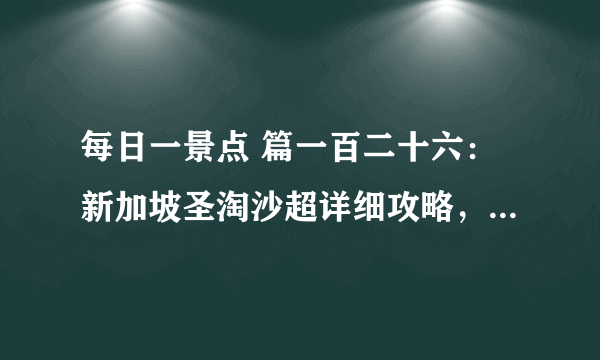 每日一景点 篇一百二十六：新加坡圣淘沙超详细攻略，沙滩、探险、机动游戏一网打尽！交通住宿景点攻略全都有！