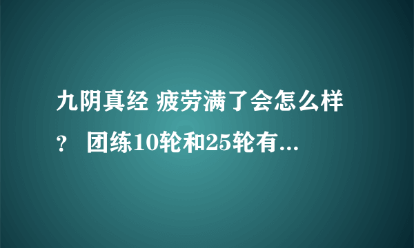 九阴真经 疲劳满了会怎么样？ 团练10轮和25轮有什么区别？ 新团练攻略