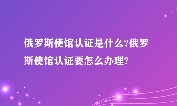 俄罗斯使馆认证是什么?俄罗斯使馆认证要怎么办理?