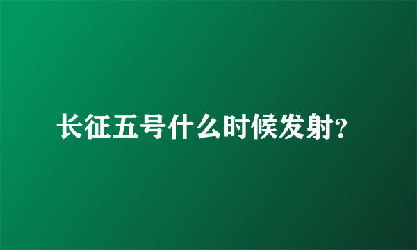 长征五号什么时候发射？