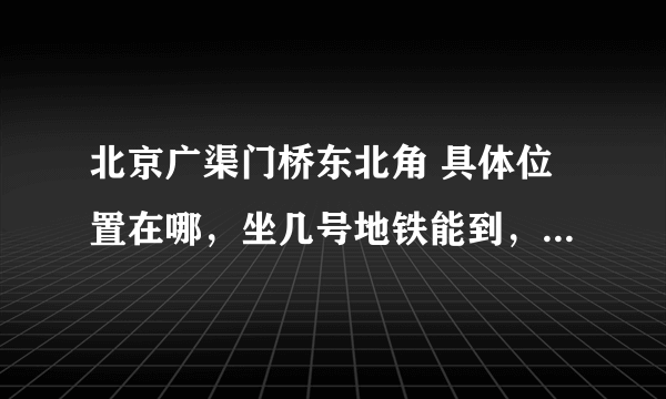 北京广渠门桥东北角 具体位置在哪，坐几号地铁能到，急用 谢啦